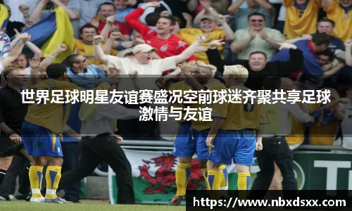 世界足球明星友谊赛盛况空前球迷齐聚共享足球激情与友谊